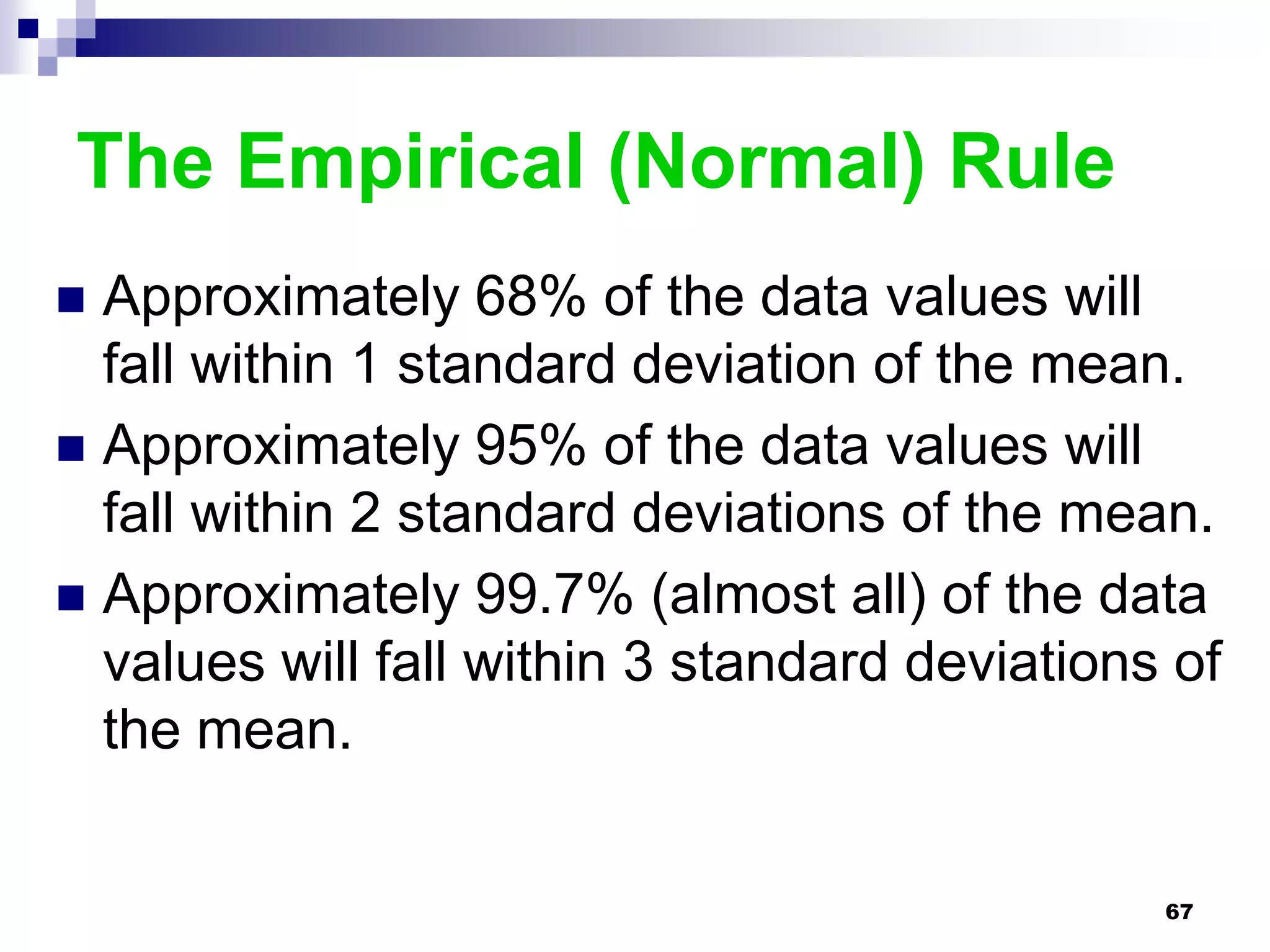 The Empirical (Normal) Rule
 Approximately 68% of the data values will
  fall within 1 standard deviation of the mean.
 Approximately 95% of the data values will
  fall within 2 standard deviations of the mean.
 Approximately 99.7% (almost all) of the data
  values will fall within 3 standard deviations of
  the mean.


                                               67
 