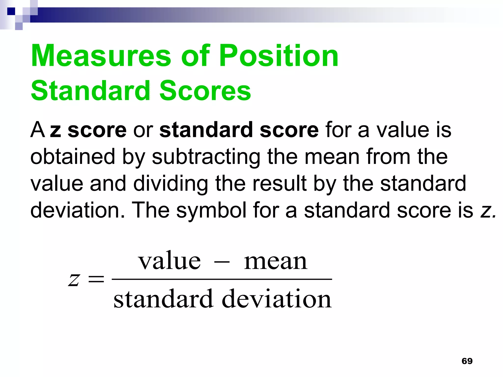Measures of Position
Standard Scores
A z score or standard score for a value is
obtained by subtracting the mean from the
value and dividing the result by the standard
deviation. The symbol for a standard score is z.

        value  mean
   z
      standard deviation

                                            69
 