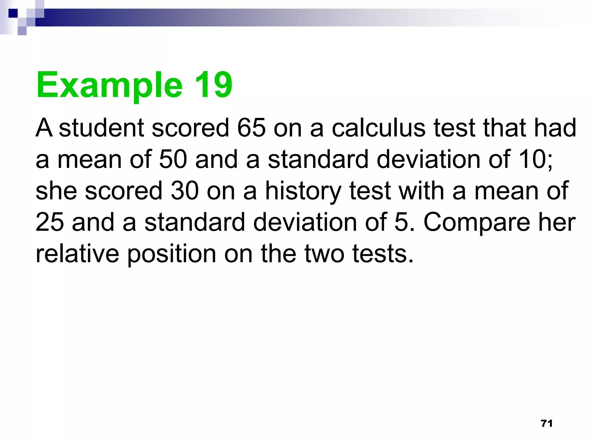 Example 19
A student scored 65 on a calculus test that had
a mean of 50 and a standard deviation of 10;
she scored 30 on a history test with a mean of
25 and a standard deviation of 5. Compare her
relative position on the two tests.




                                           71
 