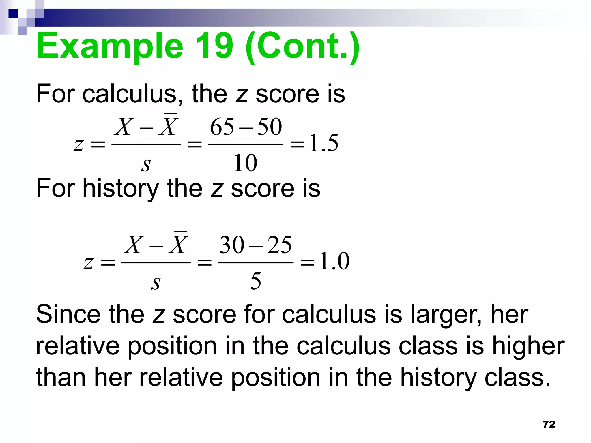 Example 19 (Cont.)
For calculus, the z score is
       X  X 65  50
   z                  1.5
         s        10
For history the z score is

         X  X 30  25
     z                  1.0
           s         5
Since the z score for calculus is larger, her
relative position in the calculus class is higher
than her relative position in the history class.
                                              72
 