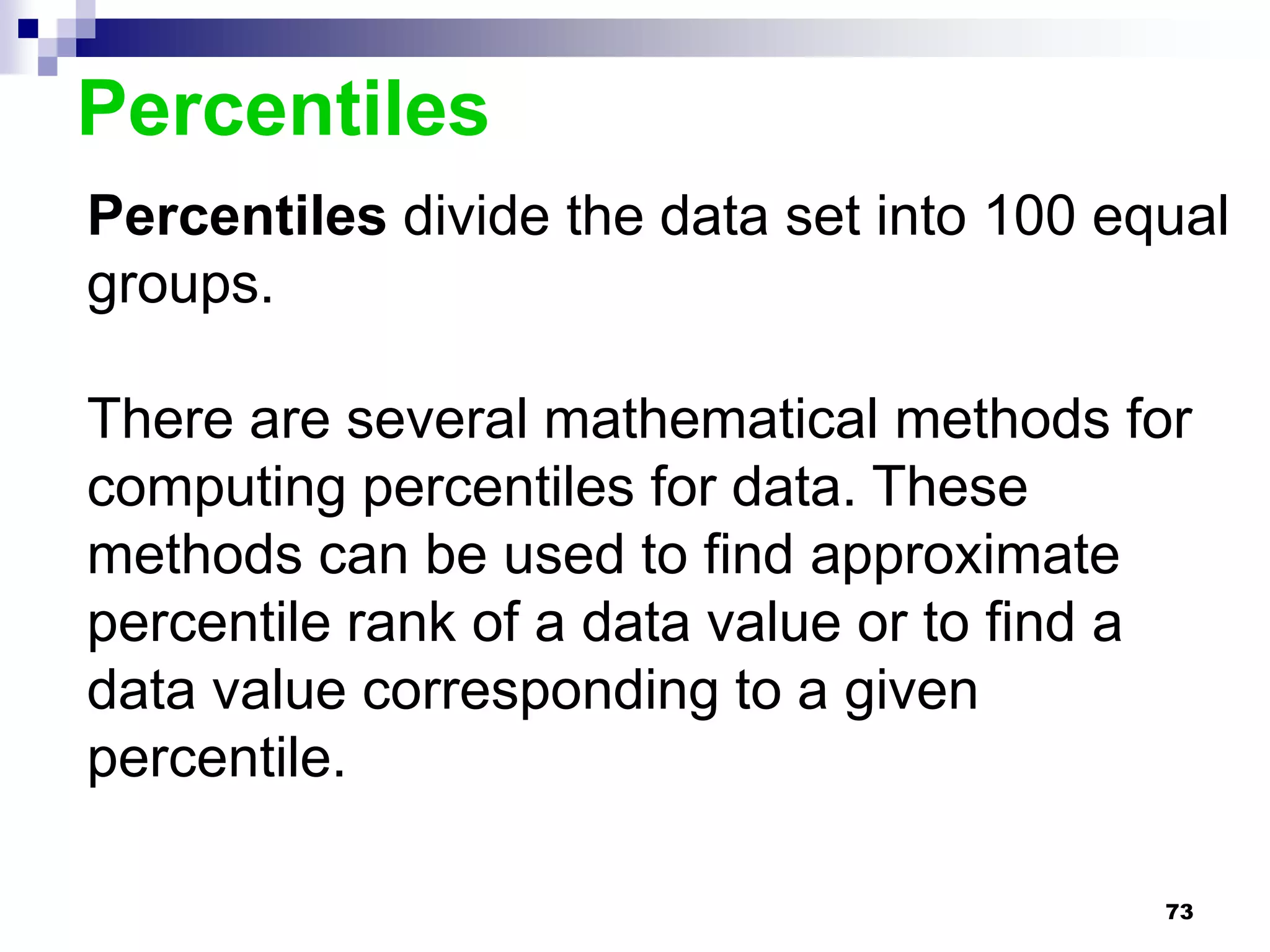 Percentiles
Percentiles divide the data set into 100 equal
groups.

There are several mathematical methods for
computing percentiles for data. These
methods can be used to find approximate
percentile rank of a data value or to find a
data value corresponding to a given
percentile.

                                           73
 