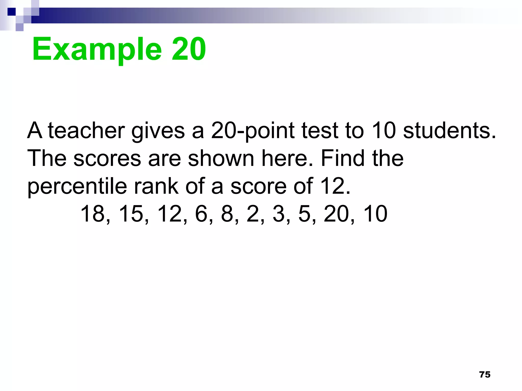 Example 20

A teacher gives a 20-point test to 10 students.
The scores are shown here. Find the
percentile rank of a score of 12.
     18, 15, 12, 6, 8, 2, 3, 5, 20, 10




                                             75
 