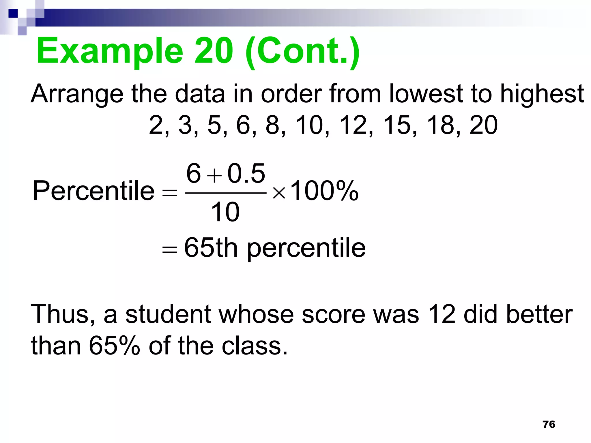 Example 20 (Cont.)
Arrange the data in order from lowest to highest
          2, 3, 5, 6, 8, 10, 12, 15, 18, 20
             6  0.5
Percentile           100%
               10
            65th percentile

Thus, a student whose score was 12 did better
than 65% of the class.

                                            76
 