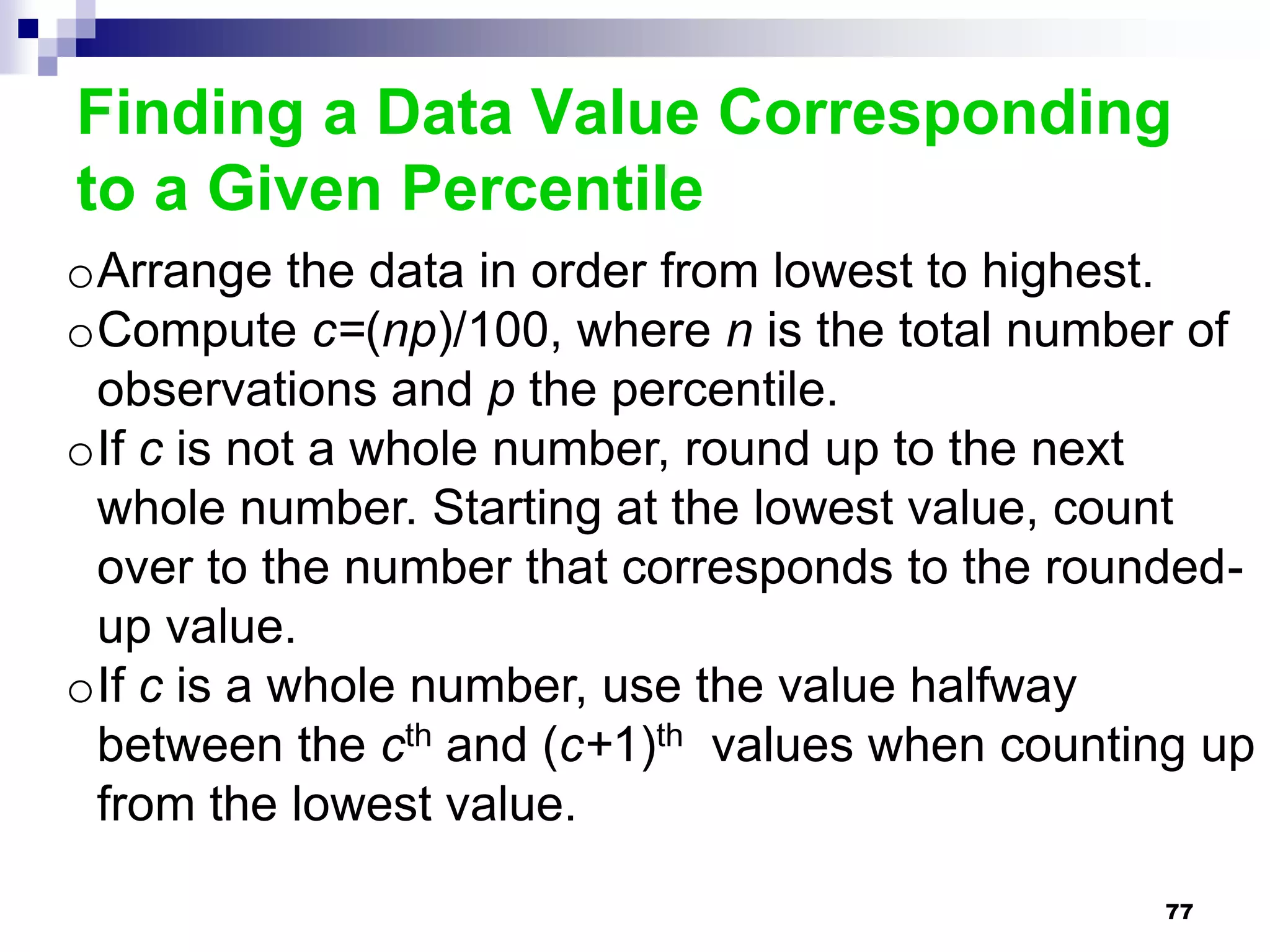 Finding a Data Value Corresponding
to a Given Percentile
oArrange the data in order from lowest to highest.
oCompute c=(np)/100, where n is the total number of
 observations and p the percentile.
oIf c is not a whole number, round up to the next
 whole number. Starting at the lowest value, count
 over to the number that corresponds to the rounded-
 up value.
oIf c is a whole number, use the value halfway
 between the cth and (c+1)th values when counting up
 from the lowest value.

                                                77
 