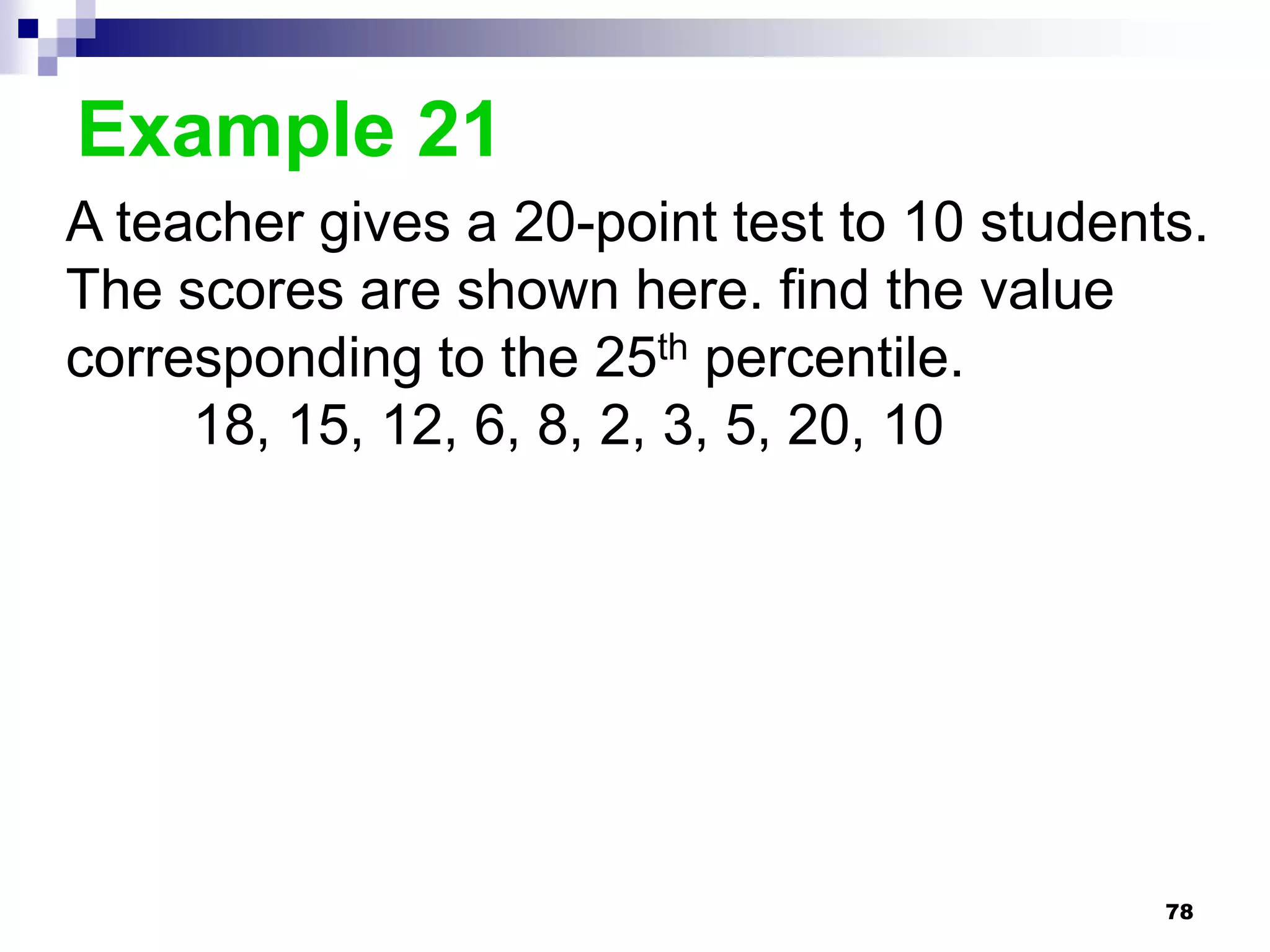 Example 21
A teacher gives a 20-point test to 10 students.
The scores are shown here. find the value
corresponding to the 25th percentile.
     18, 15, 12, 6, 8, 2, 3, 5, 20, 10




                                             78
 
