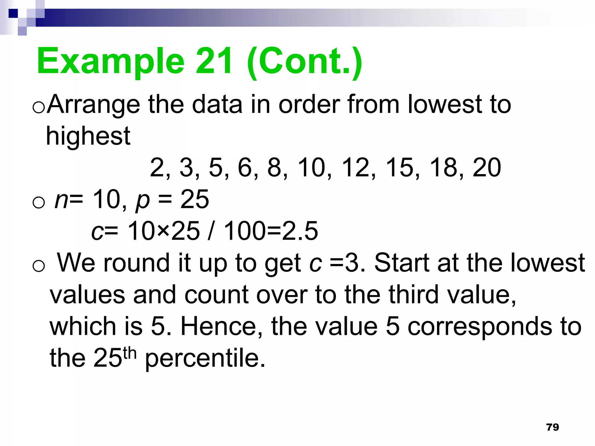 Example 21 (Cont.)
oArrange the data in order from lowest to
 highest
          2, 3, 5, 6, 8, 10, 12, 15, 18, 20
o n= 10, p = 25
     c= 10×25 / 100=2.5
o We round it up to get c =3. Start at the lowest
 values and count over to the third value,
 which is 5. Hence, the value 5 corresponds to
 the 25th percentile.

                                             79
 