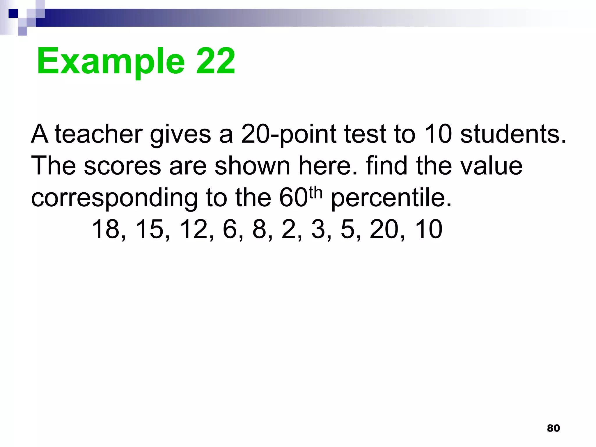 Example 22
A teacher gives a 20-point test to 10 students.
The scores are shown here. find the value
corresponding to the 60th percentile.
     18, 15, 12, 6, 8, 2, 3, 5, 20, 10




                                             80
 