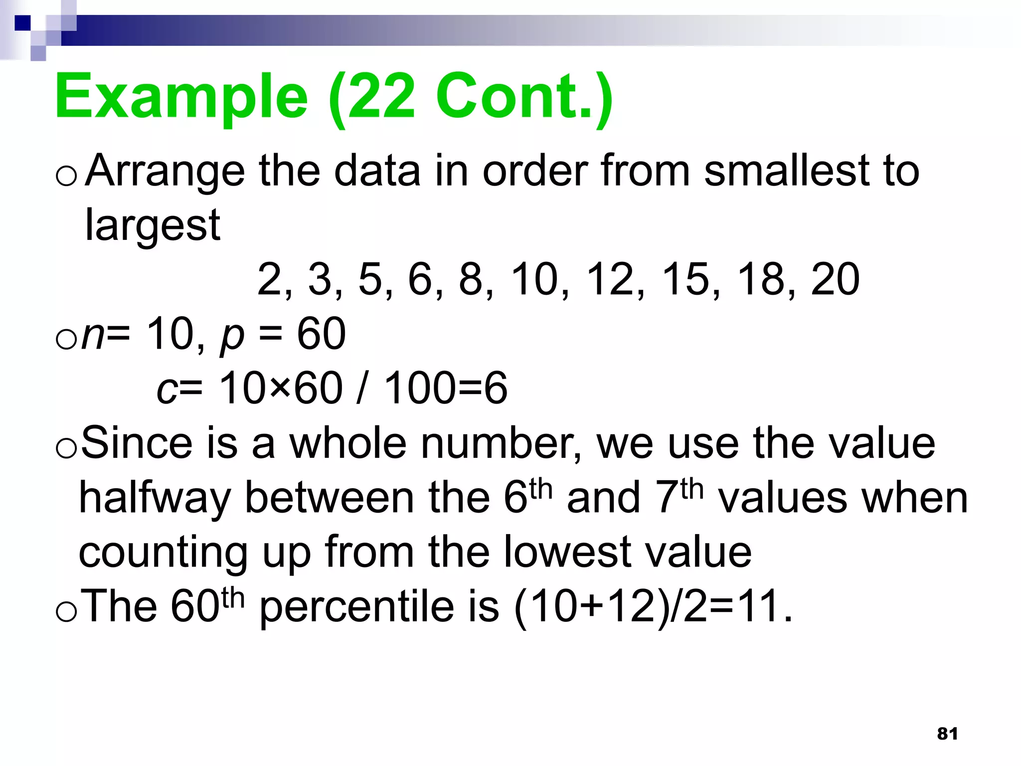 Example (22 Cont.)
o Arrange the data in order from smallest to
  largest
           2, 3, 5, 6, 8, 10, 12, 15, 18, 20
on= 10, p = 60
      c= 10×60 / 100=6
oSince is a whole number, we use the value
 halfway between the 6th and 7th values when
 counting up from the lowest value
oThe 60th percentile is (10+12)/2=11.

                                          81
 