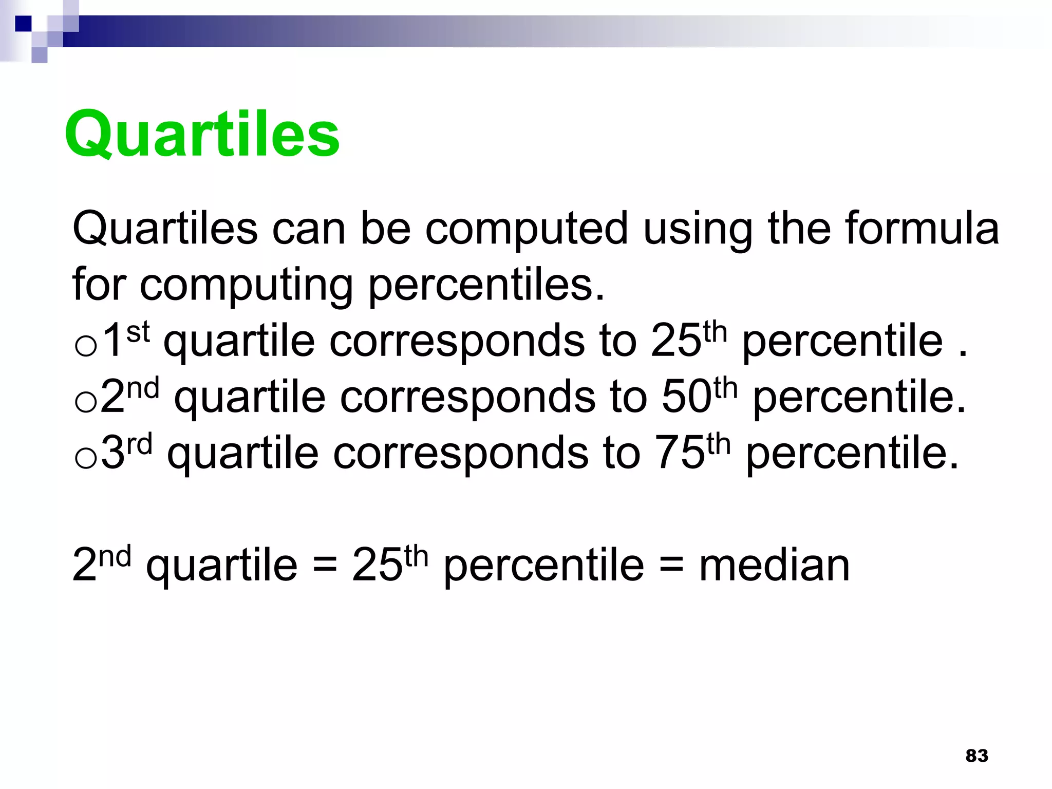 Quartiles
Quartiles can be computed using the formula
for computing percentiles.
o1st quartile corresponds to 25th percentile .
o2nd quartile corresponds to 50th percentile.
o3rd quartile corresponds to 75th percentile.

2nd quartile = 25th percentile = median


                                            83
 