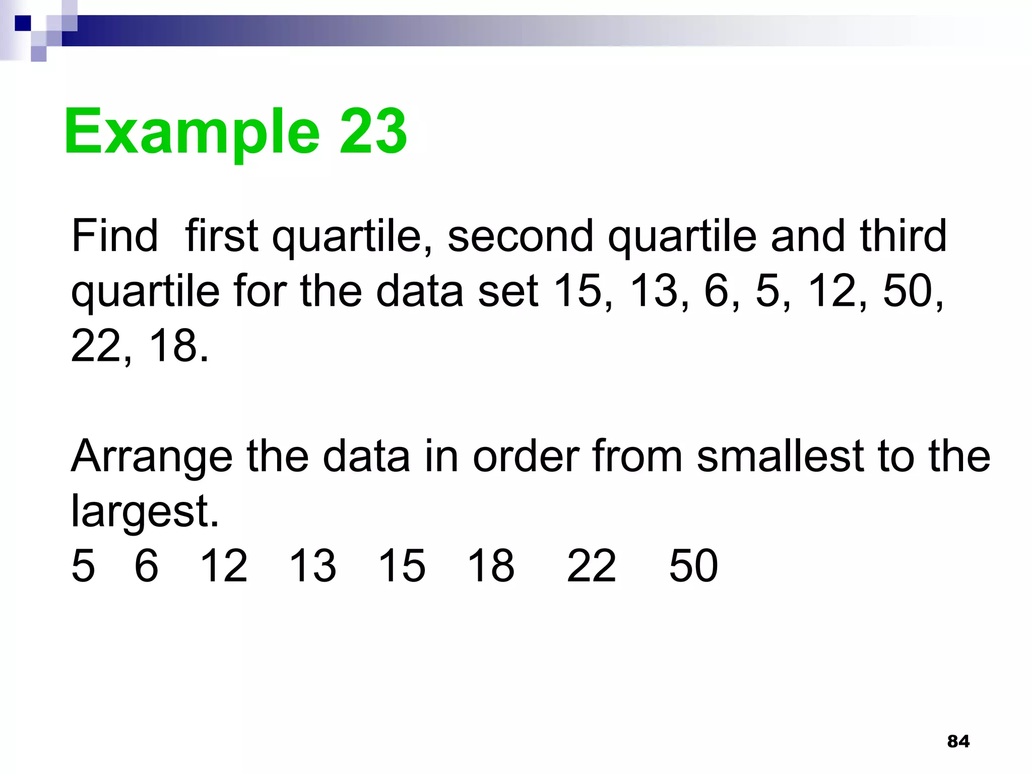 Example 23
Find first quartile, second quartile and third
quartile for the data set 15, 13, 6, 5, 12, 50,
22, 18.

Arrange the data in order from smallest to the
largest.
5 6 12 13 15 18 22 50


                                              84
 