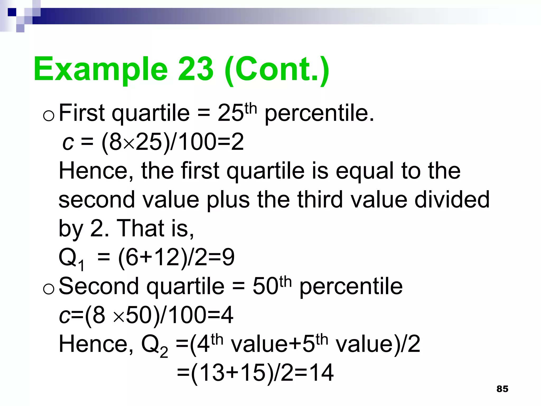Example 23 (Cont.)
oFirst quartile = 25th percentile.
 c = (825)/100=2
 Hence, the first quartile is equal to the
 second value plus the third value divided
 by 2. That is,
 Q1 = (6+12)/2=9
oSecond quartile = 50th percentile
 c=(8 50)/100=4
 Hence, Q2 =(4th value+5th value)/2
              =(13+15)/2=14                  85
 