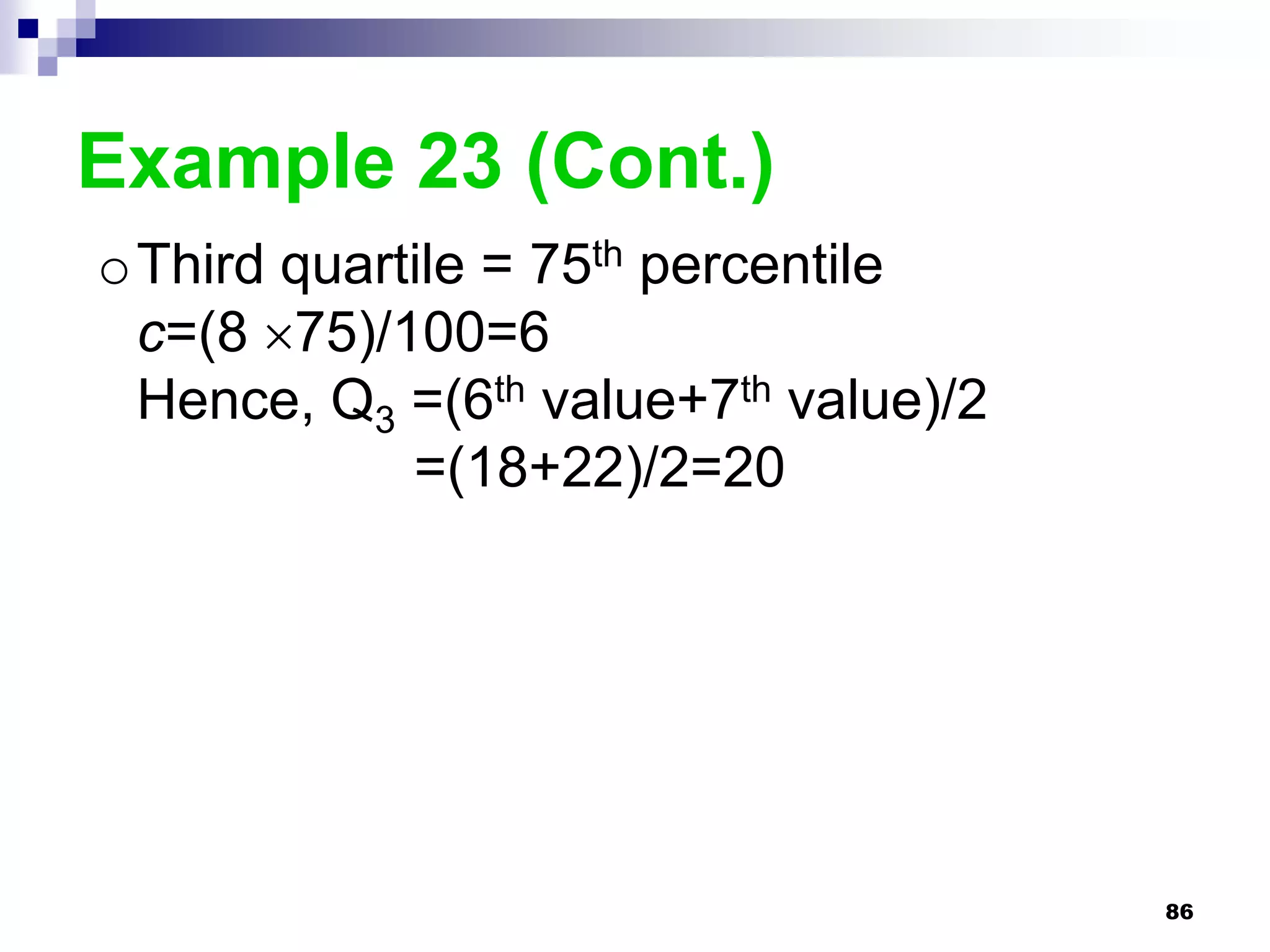 Example 23 (Cont.)
oThird quartile = 75th percentile
 c=(8 75)/100=6
 Hence, Q3 =(6th value+7th value)/2
            =(18+22)/2=20




                                      86
 