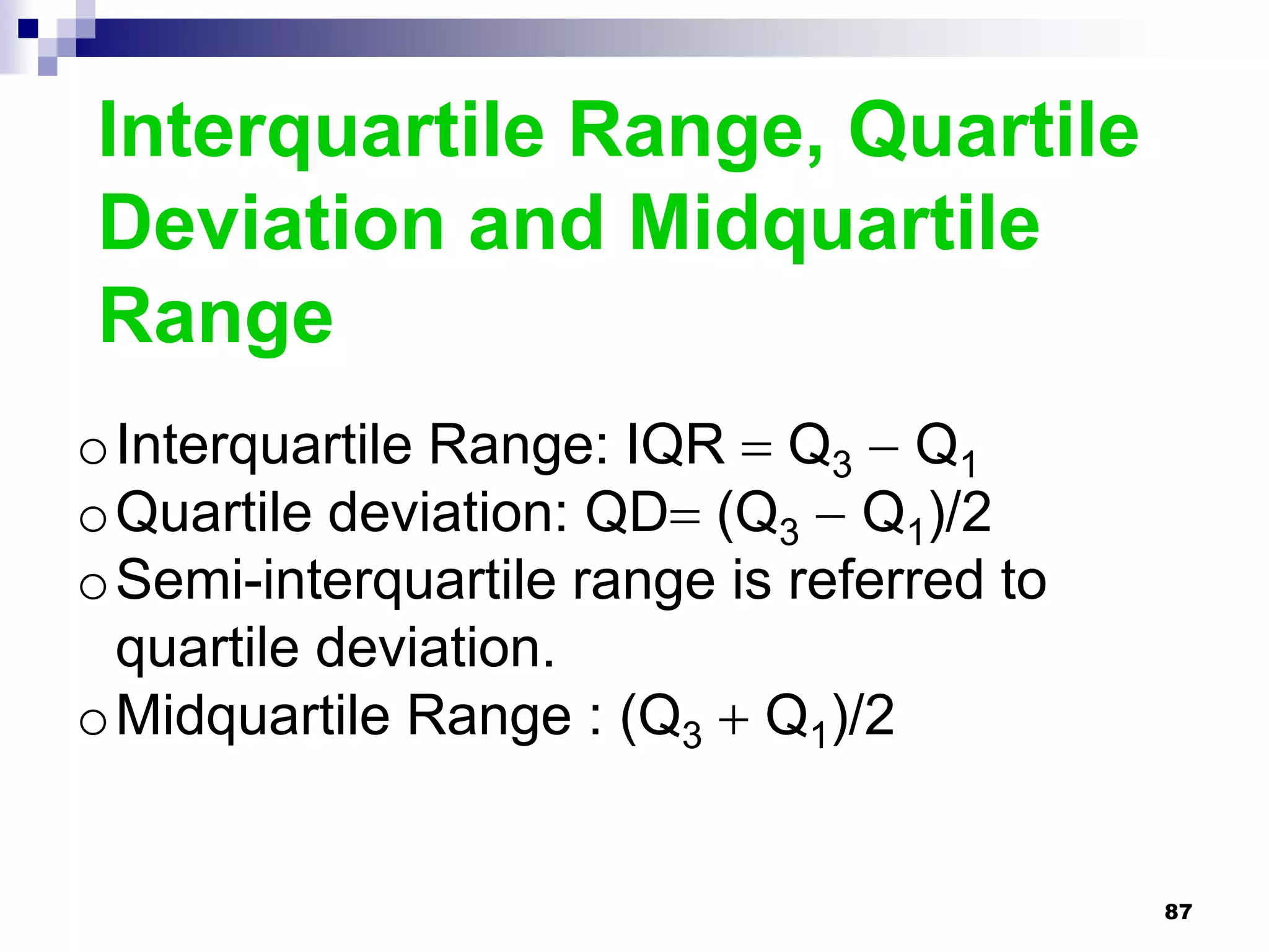 Interquartile Range, Quartile
Deviation and Midquartile
Range
oInterquartile Range: IQR  Q3  Q1
oQuartile deviation: QD (Q3  Q1)/2
oSemi-interquartile range is referred to
 quartile deviation.
oMidquartile Range : (Q3  Q1)/2


                                           87
 