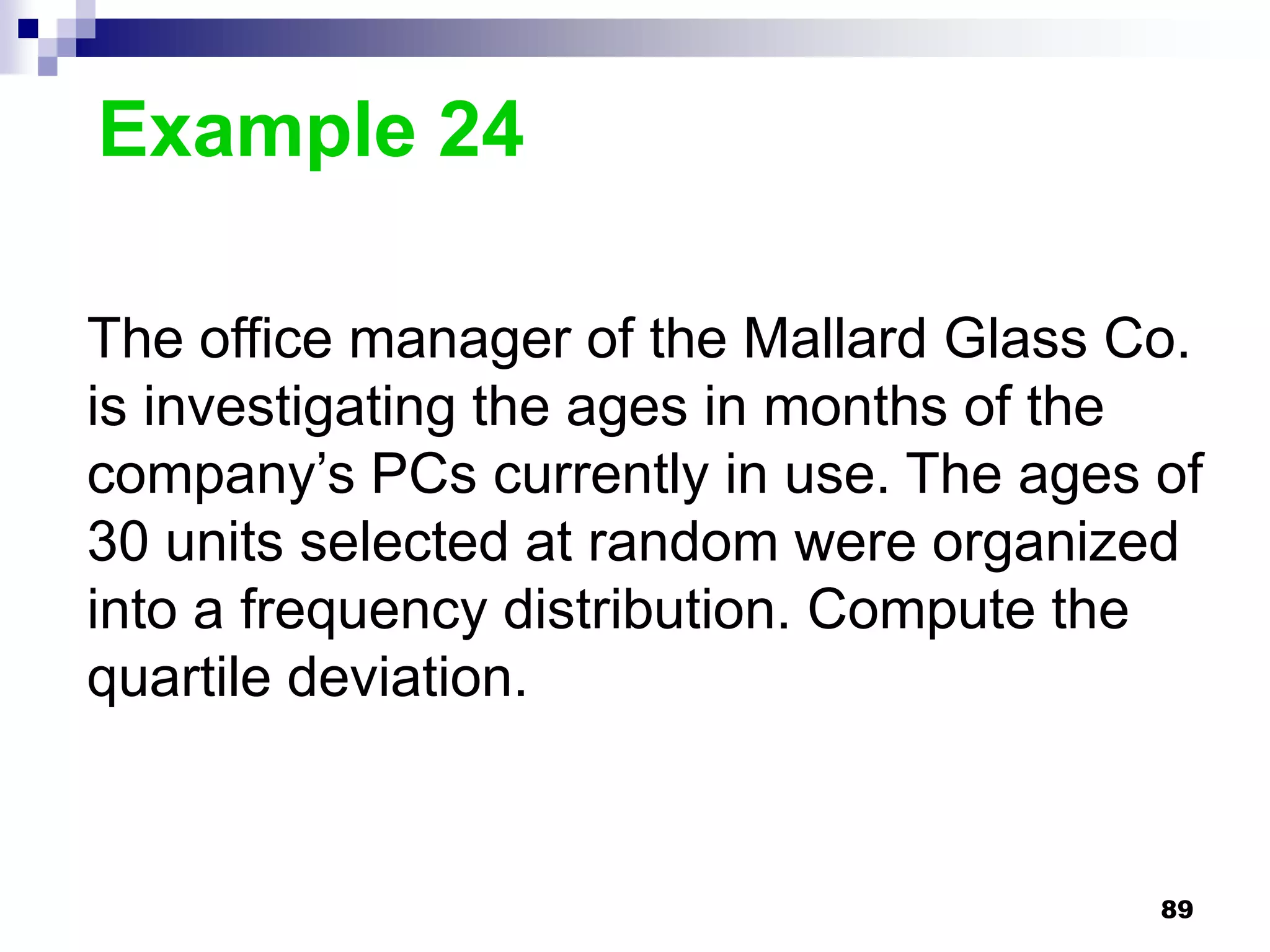 Example 24

The office manager of the Mallard Glass Co.
is investigating the ages in months of the
company’s PCs currently in use. The ages of
30 units selected at random were organized
into a frequency distribution. Compute the
quartile deviation.


                                         89
 