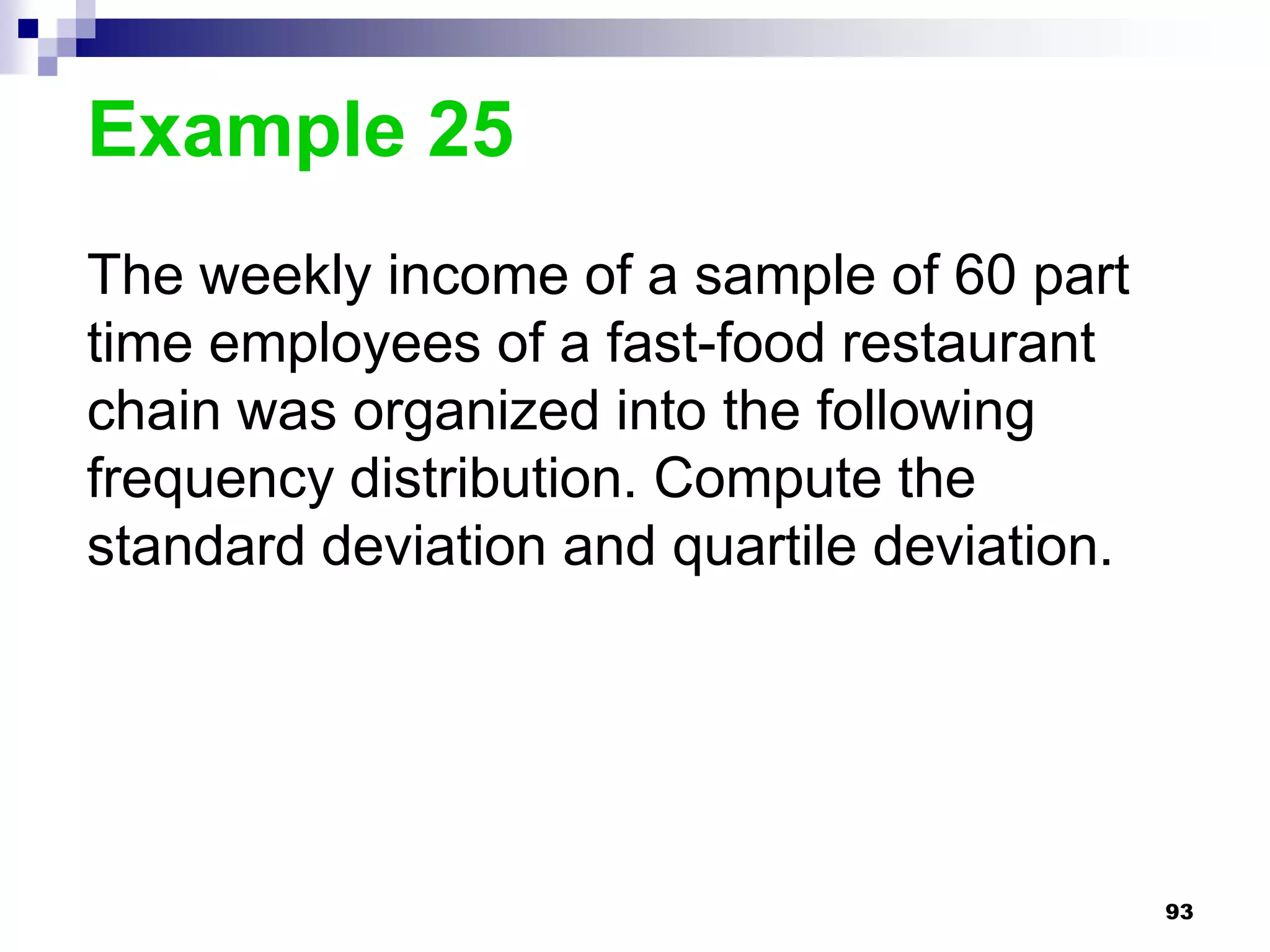Example 25
The weekly income of a sample of 60 part
time employees of a fast-food restaurant
chain was organized into the following
frequency distribution. Compute the
standard deviation and quartile deviation.




                                             93
 