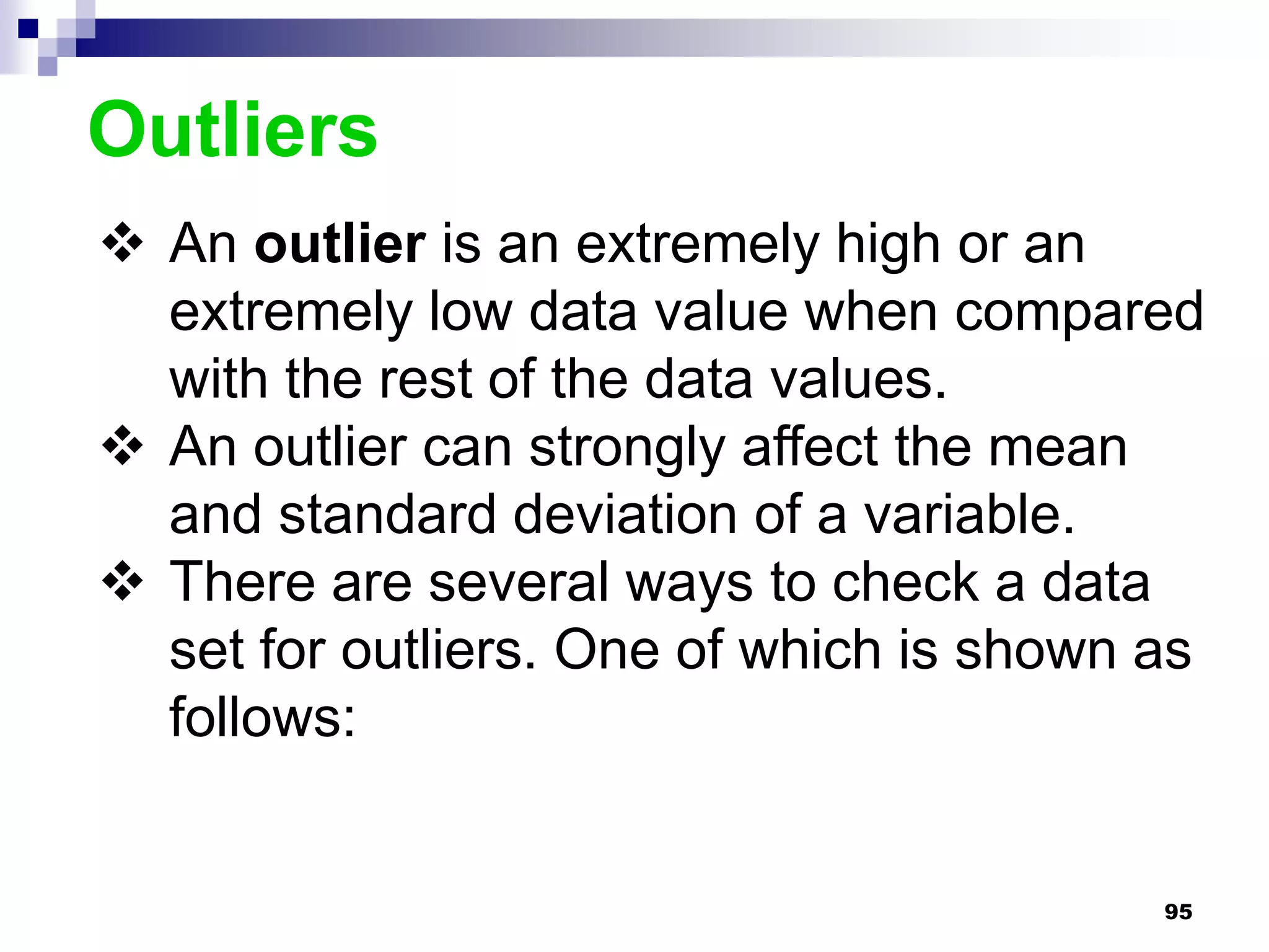 Outliers
 An outlier is an extremely high or an
  extremely low data value when compared
  with the rest of the data values.
 An outlier can strongly affect the mean
  and standard deviation of a variable.
 There are several ways to check a data
  set for outliers. One of which is shown as
  follows:


                                          95
 