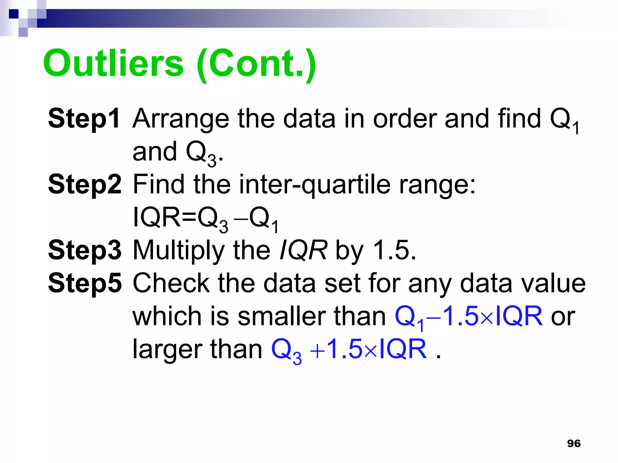 Outliers (Cont.)
Step1 Arrange the data in order and find Q1
      and Q3.
Step2 Find the inter-quartile range:
      IQR=Q3 Q1
Step3 Multiply the IQR by 1.5.
Step5 Check the data set for any data value
      which is smaller than Q11.5IQR or
      larger than Q3 1.5IQR .


                                         96
 