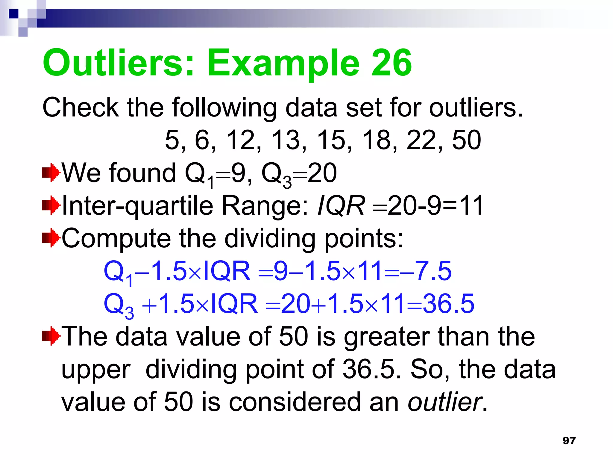 Outliers: Example 26
Check the following data set for outliers.
          5, 6, 12, 13, 15, 18, 22, 50
 We found Q19, Q320
 Inter-quartile Range: IQR 20-9=11
 Compute the dividing points:
     Q11.5IQR 91.5117.5
     Q3 1.5IQR 201.51136.5
 The data value of 50 is greater than the
 upper dividing point of 36.5. So, the data
 value of 50 is considered an outlier.
                                              97
 