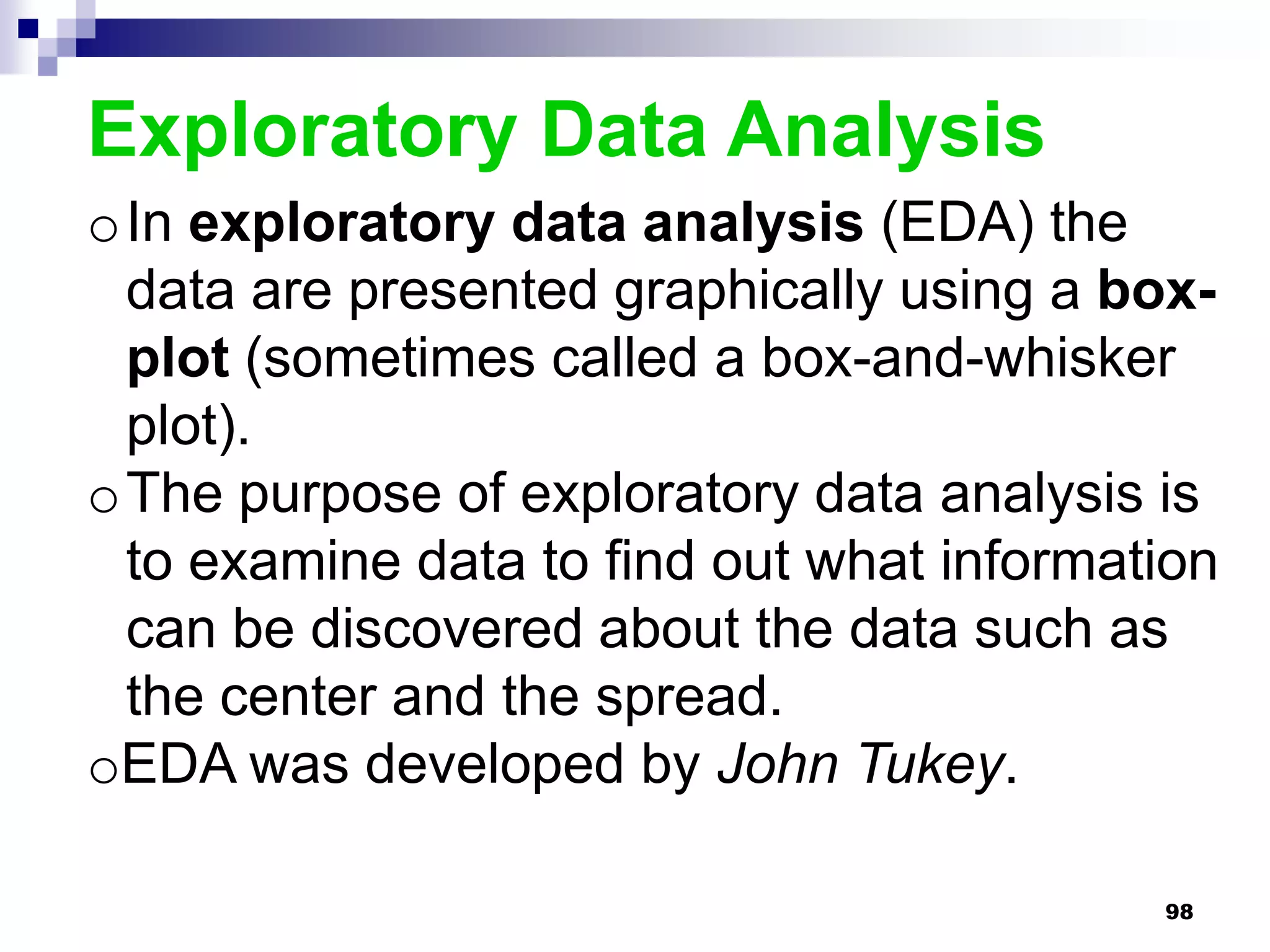 Exploratory Data Analysis
oIn exploratory data analysis (EDA) the
 data are presented graphically using a box-
 plot (sometimes called a box-and-whisker
 plot).
oThe purpose of exploratory data analysis is
 to examine data to find out what information
 can be discovered about the data such as
 the center and the spread.
oEDA was developed by John Tukey.

                                          98
 