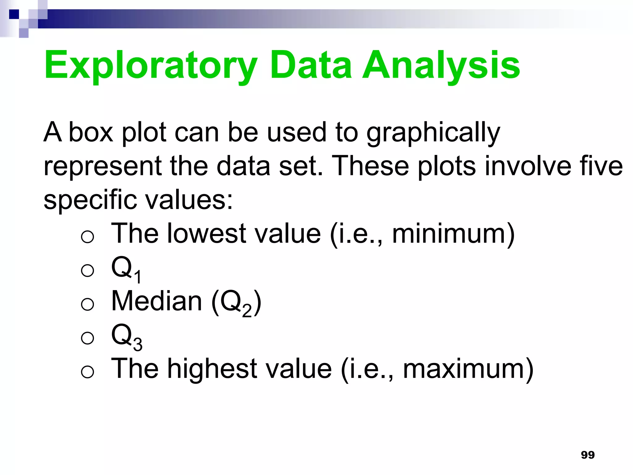 Exploratory Data Analysis
A box plot can be used to graphically
represent the data set. These plots involve five
specific values:
   o The lowest value (i.e., minimum)
   o Q1
   o Median (Q2)
   o Q3
   o The highest value (i.e., maximum)

                                            99
 