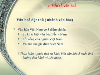 Văn hoá đặc thù ( nhánh văn hóa)  Văn hóa Việt Nam có 3 điểm chính: Sự khác biệt văn hóa Bắc  - Nam Lối sống của người Việt Nam Vai trò của gia đình Việt Nam ? Thảo luận : phân tích sự khác biệt văn hóa 3 miền ảnh hưởng đến hành vi tiêu dùng.  a. Yếu tố văn hoá 