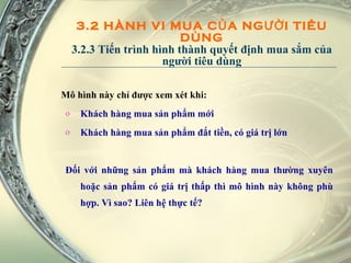 3.2 HÀNH VI MUA CỦA NGƯỜI TIÊU DÙNG 3.2.3 Tiến trình hình thành quyết định mua sắm của người tiêu dùng Mô hình này chỉ được xem xét khi: Khách hàng mua sản phẩm mới Khách hàng mua sản phẩm đắt tiền, có giá trị lớn Đối với những sản phẩm mà khách hàng mua thường xuyên hoặc sản phẩm có giá trị thấp thì mô hình này không phù hợp. Vì sao? Liên hệ thực tế? 