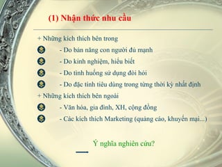 + Những kích thích bên trong - Do bản năng con người đủ mạnh - Do kinh nghiệm, hiểu biết - Do tình huống sử dụng đòi hỏi - Do đặc tính tiêu dùng trong từng thời kỳ nhất định + Những kích thích bên ngoài - Văn hóa, gia đình, XH, cộng đồng - Các kích thích Marketing (quảng cáo, khuyến mại...)   Ý nghĩa nghiên cứu? (1) Nhận thức nhu cầu 