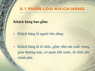 3.1 PHÂN LOẠI KHÁCH HÀNG Khách hàng bao gồm: Khách hàng là người tiêu dùng Khách hàng là tổ chức, gồm: nhà sản xuất, trung gian thương mại, cơ quan nhà nước, tổ chức phi chính phủ. 