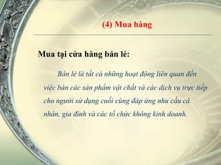 (4) Mua hàng Mua tại cửa hàng bán lẻ: Bán lẻ là tất cả những hoạt động liên quan đến việc bán các sản phẩm vật chất và các dịch vụ trực tiếp cho người sử dụng cuối cùng đáp ứng nhu cầu cá nhân, gia đình và các tổ chức không kinh doanh.  