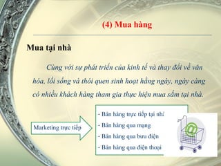 (4) Mua hàng Mua tại nhà Cùng với sự phát triển của kinh tế và thay đổi về văn hóa, lối sống và thói quen sinh hoạt hằng ngày, ngày càng có nhiều khách hàng tham gia thực hiện mua sắm tại nhà. Marketing trực tiếp Bán hàng trực tiếp tại nhà Bán hàng qua mạng  Bán hàng qua bưu điện Bán hàng qua điện thoại 