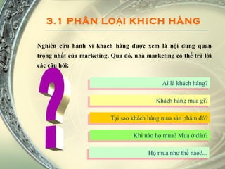 3.1 PHÂN LOẠI KHÁCH HÀNG Nghiên cứu hành vi khách hàng được xem là nội dung quan trọng nhất của marketing. Qua đó, nhà marketing có thể trả lời các câu hỏi: Ai là khách hàng? ? Khách hàng mua gì? Tại sao khách hàng mua sản phẩm đó? Khi nào họ mua? Mua ở đâu? Họ mua như thế nào?... 