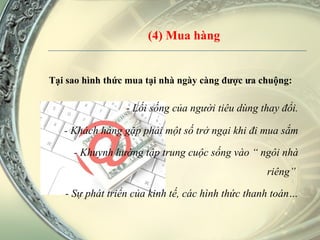 (4) Mua hàng Tại sao hình thức mua tại nhà ngày càng được ưa chuộng:  - Lối sống của người tiêu dùng thay đổi. - Khách hàng gặp phải một số trở ngại khi đi mua sắm - Khuynh hướng tập trung cuộc sống vào “ ngôi nhà riêng”  - Sự phát triển của kinh tế, các hình thức thanh toán… 