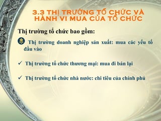 3.3 THỊ TRƯỜNG TỔ CHỨC VÀ HÀNH VI MUA CỦA TỔ CHỨC Thị trường tổ chức bao gồm: Thị trường doanh nghiệp sản xuất: mua các yếu tố đầu vào Thị trường tổ chức thương mại: mua đi bán lại Thị trường tổ chức nhà nước: chi tiêu của chính phủ 