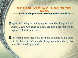3.2 HÀNH VI MUA CỦA NGƯỜI TIÊU DÙNG 3.2.1  Khái quát về thị trường người tiêu dùng  Người tiêu dùng là những người mua sắm hàng hoá để  phục vụ cho tiêu dùng  cá nhân, gia đình hoặc một nhóm người vì nhu cầu sinh hoạt.  Thị trường người tiêu dùng là những cá nhân, hộ gia đình và các nhóm tập thể mua sắm hàng hoá hoặc dịch vụ cho mục đích tiêu dùng cá nhân. 