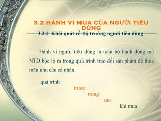 Hành vi người tiêu dùng là toàn bộ hành động mà NTD bộc lộ ra trong quá trình trao đổi sản phẩm để thỏa mãn nhu cầu cá nhân.  quá trình    trước trong sau  khi mua 3.2 HÀNH VI MUA CỦA NGƯỜI TIÊU DÙNG 3.2.1  Khái quát về thị trường người tiêu dùng  