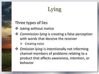 Lying

                            Three types of lies
                             Joking without malice
                             Commission lying is creating a false perception
                              with words that deceive the receiver
                                        Creating noise
                             Omission lying is intentionally not informing
                              channel members of problems relating to a
                              product that affects awareness, intention, or
                              behavior

© 2013 Cengage Learning. All Rights Reserved.                                   11
 