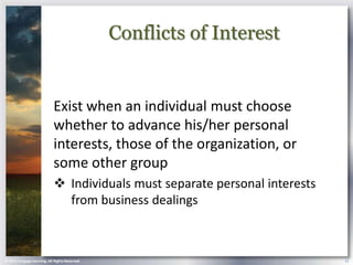 Conflicts of Interest


                            Exist when an individual must choose
                            whether to advance his/her personal
                            interests, those of the organization, or
                            some other group
                             Individuals must separate personal interests
                              from business dealings



© 2013 Cengage Learning. All Rights Reserved.                                12
 
