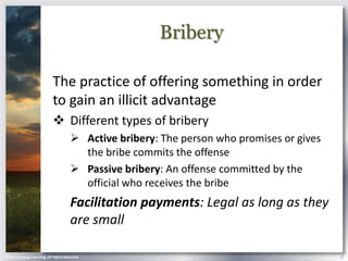 Bribery

                            The practice of offering something in order
                            to gain an illicit advantage
                             Different types of bribery
                                        Active bribery: The person who promises or gives
                                         the bribe commits the offense
                                        Passive bribery: An offense committed by the
                                         official who receives the bribe
                                       Facilitation payments: Legal as long as they
                                       are small

© 2013 Cengage Learning. All Rights Reserved.                                               13
 