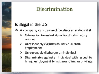 Discrimination

                            Is illegal in the U.S.
                             A company can be sued for discrimination if it
                                        Refuses to hire an individual for discriminatory
                                         reasons
                                        Unreasonably excludes an individual from
                                         employment
                                        Unreasonably discharges an individual
                                        Discriminates against an individual with respect to
                                         hiring, employment terms, promotion, or privileges


© 2013 Cengage Learning. All Rights Reserved.                                                  16
 