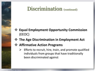 Discrimination (continued)


                             Equal Employment Opportunity Commission
                              (EEOC)
                             The Age Discrimination in Employment Act
                             Affirmative Action Programs
                                        Efforts to recruit, hire, train, and promote qualified
                                         individuals from groups that have traditionally
                                         been discriminated against


© 2013 Cengage Learning. All Rights Reserved.                                                     17
 