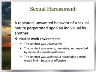 Sexual Harassment

                            A repeated, unwanted behavior of a sexual
                            nature perpetrated upon an individual by
                            another
                             Hostile work environment
                                        The conduct was unwelcome
                                        The conduct was severe, pervasive, and regarded
                                         by claimant as hostile/offensive
                                        The conduct was such that a reasonable person
                                         would find it hostile or offensive


© 2013 Cengage Learning. All Rights Reserved.                                              18
 