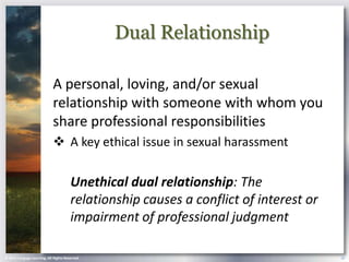 Dual Relationship

                            A personal, loving, and/or sexual
                            relationship with someone with whom you
                            share professional responsibilities
                             A key ethical issue in sexual harassment

                                       Unethical dual relationship: The
                                       relationship causes a conflict of interest or
                                       impairment of professional judgment

© 2013 Cengage Learning. All Rights Reserved.                                          19
 