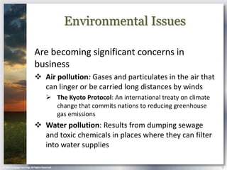 Environmental Issues

                            Are becoming significant concerns in
                            business
                             Air pollution: Gases and particulates in the air that
                              can linger or be carried long distances by winds
                                        The Kyoto Protocol: An international treaty on climate
                                         change that commits nations to reducing greenhouse
                                         gas emissions
                             Water pollution: Results from dumping sewage
                              and toxic chemicals in places where they can filter
                              into water supplies

© 2013 Cengage Learning. All Rights Reserved.                                                     21
 