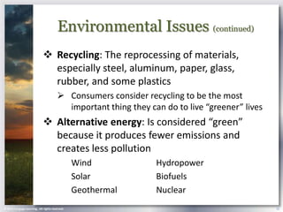 Environmental Issues (continued)
                              Recycling: The reprocessing of materials,
                               especially steel, aluminum, paper, glass,
                               rubber, and some plastics
                                         Consumers consider recycling to be the most
                                          important thing they can do to live “greener” lives
                              Alternative energy: Is considered “green”
                               because it produces fewer emissions and
                               creates less pollution
                                                 Wind            Hydropower
                                                 Solar           Biofuels
                                                 Geothermal      Nuclear
© 2013 Cengage Learning . All rights reserved.                                                  22
 
