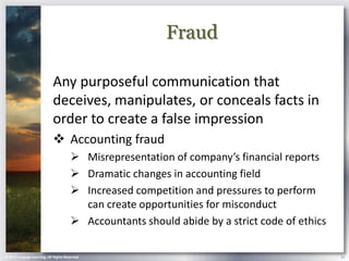 Fraud

                            Any purposeful communication that
                            deceives, manipulates, or conceals facts in
                            order to create a false impression
                             Accounting fraud
                                        Misrepresentation of company’s financial reports
                                        Dramatic changes in accounting field
                                        Increased competition and pressures to perform
                                         can create opportunities for misconduct
                                        Accountants should abide by a strict code of ethics

© 2013 Cengage Learning. All Rights Reserved.                                                  24
 