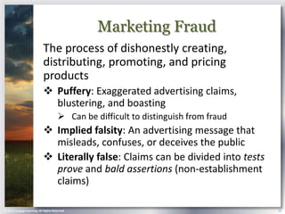 Marketing Fraud
                            The process of dishonestly creating,
                            distributing, promoting, and pricing
                            products
                             Puffery: Exaggerated advertising claims,
                              blustering, and boasting
                                        Can be difficult to distinguish from fraud
                             Implied falsity: An advertising message that
                              misleads, confuses, or deceives the public
                             Literally false: Claims can be divided into tests
                              prove and bald assertions (non-establishment
                              claims)

© 2013 Cengage Learning. All Rights Reserved.                                         25
 