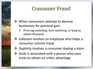 Consumer Fraud

                             When consumers attempt to deceive
                              businesses for personal gain
                                        Price tag switching, item switching, or lying to
                                         obtain discounts
                             Collusion involves an employee who helps a
                              consumer commit fraud
                             Duplicity involves a consumer duping a store
                             Guile is associated with a person who uses
                              tricks to obtain an unfair advantage

© 2013 Cengage Learning. All Rights Reserved.                                               26
 