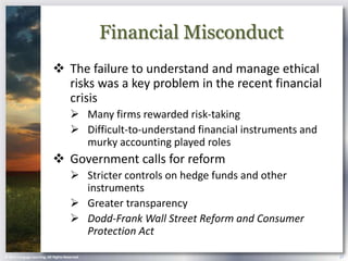 Financial Misconduct
                             The failure to understand and manage ethical
                              risks was a key problem in the recent financial
                              crisis
                                        Many firms rewarded risk-taking
                                        Difficult-to-understand financial instruments and
                                         murky accounting played roles
                             Government calls for reform
                                        Stricter controls on hedge funds and other
                                         instruments
                                        Greater transparency
                                        Dodd-Frank Wall Street Reform and Consumer
                                         Protection Act

© 2013 Cengage Learning. All Rights Reserved.                                                27
 
