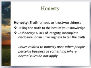 Honesty

                            Honesty: Truthfulness or trustworthiness
                             Telling the truth to the best of your knowledge
                             Dishonesty: A lack of integrity, incomplete
                              disclosure, or an unwillingness to tell the truth

                                       Issues related to honesty arise when people
                                       perceive business as something where
                                       normal rules do not apply

© 2013 Cengage Learning. All Rights Reserved.                                        4
 