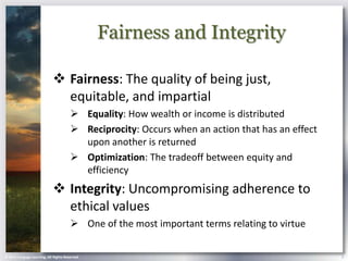 Fairness and Integrity

                             Fairness: The quality of being just,
                              equitable, and impartial
                                        Equality: How wealth or income is distributed
                                        Reciprocity: Occurs when an action that has an effect
                                         upon another is returned
                                        Optimization: The tradeoff between equity and
                                         efficiency
                             Integrity: Uncompromising adherence to
                              ethical values
                                        One of the most important terms relating to virtue

© 2013 Cengage Learning. All Rights Reserved.                                                    5
 